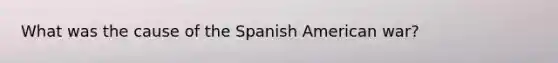 What was the cause of the Spanish American war?