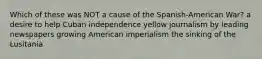 Which of these was NOT a cause of the Spanish-American War? a desire to help Cuban independence yellow journalism by leading newspapers growing American imperialism the sinking of the Lusitania