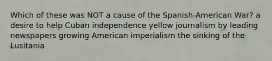 Which of these was NOT a cause of the Spanish-American War? a desire to help Cuban independence yellow journalism by leading newspapers growing American imperialism the sinking of the Lusitania