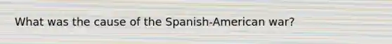 What was the cause of the Spanish-American war?