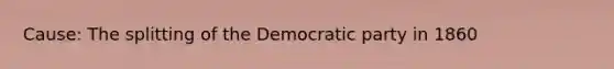 Cause: The splitting of the Democratic party in 1860