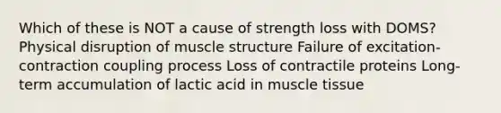 Which of these is NOT a cause of strength loss with DOMS? Physical disruption of muscle structure Failure of excitation-contraction coupling process Loss of contractile proteins Long-term accumulation of lactic acid in muscle tissue