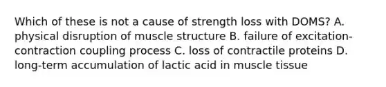 Which of these is not a cause of strength loss with DOMS? A. physical disruption of muscle structure B. failure of excitation-contraction coupling process C. loss of contractile proteins D. long-term accumulation of lactic acid in muscle tissue