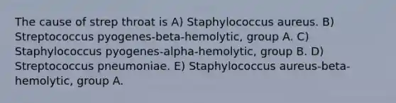 The cause of strep throat is A) Staphylococcus aureus. B) Streptococcus pyogenes-beta-hemolytic, group A. C) Staphylococcus pyogenes-alpha-hemolytic, group B. D) Streptococcus pneumoniae. E) Staphylococcus aureus-beta-hemolytic, group A.