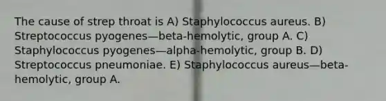 The cause of strep throat is A) Staphylococcus aureus. B) Streptococcus pyogenes—beta-hemolytic, group A. C) Staphylococcus pyogenes—alpha-hemolytic, group B. D) Streptococcus pneumoniae. E) Staphylococcus aureus—beta-hemolytic, group A.