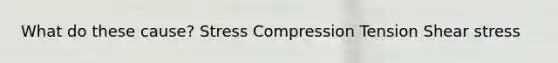 What do these cause? Stress Compression Tension Shear stress