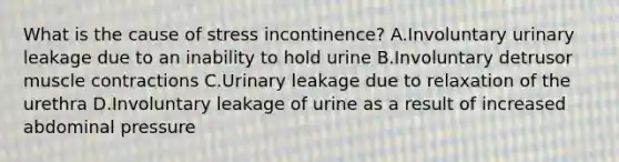 What is the cause of stress incontinence? A.Involuntary urinary leakage due to an inability to hold urine B.Involuntary detrusor muscle contractions C.Urinary leakage due to relaxation of the urethra D.Involuntary leakage of urine as a result of increased abdominal pressure