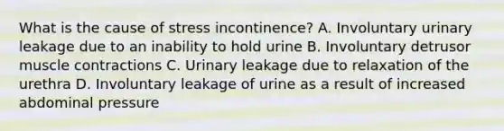 What is the cause of stress incontinence? A. Involuntary urinary leakage due to an inability to hold urine B. Involuntary detrusor muscle contractions C. Urinary leakage due to relaxation of the urethra D. Involuntary leakage of urine as a result of increased abdominal pressure