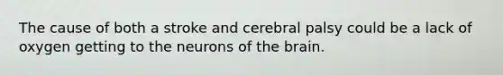 The cause of both a stroke and cerebral palsy could be a lack of oxygen getting to the neurons of the brain.