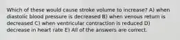 Which of these would cause stroke volume to increase? A) when diastolic blood pressure is decreased B) when venous return is decreased C) when ventricular contraction is reduced D) decrease in heart rate E) All of the answers are correct.