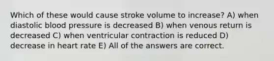 Which of these would cause stroke volume to increase? A) when diastolic blood pressure is decreased B) when venous return is decreased C) when ventricular contraction is reduced D) decrease in heart rate E) All of the answers are correct.