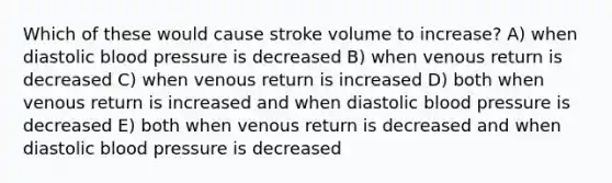 Which of these would cause stroke volume to increase? A) when diastolic blood pressure is decreased B) when venous return is decreased C) when venous return is increased D) both when venous return is increased and when diastolic blood pressure is decreased E) both when venous return is decreased and when diastolic blood pressure is decreased