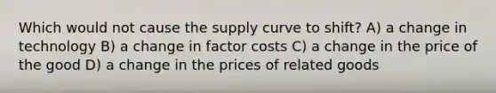 Which would not cause the supply curve to shift? A) a change in technology B) a change in factor costs C) a change in the price of the good D) a change in the prices of related goods