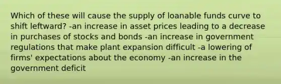 Which of these will cause the supply of loanable funds curve to shift leftward? -an increase in asset prices leading to a decrease in purchases of stocks and bonds -an increase in government regulations that make plant expansion difficult -a lowering of firms' expectations about the economy -an increase in the government deficit