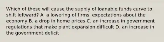 Which of these will cause the supply of loanable funds curve to shift leftward? A. a lowering of firms' expectations about the economy B. a drop in home prices C. an increase in government regulations that make plant expansion difficult D. an increase in the government deficit