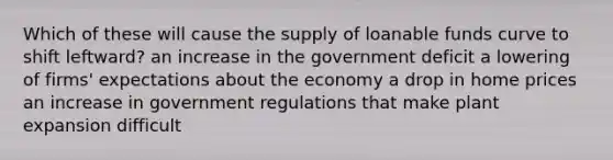 Which of these will cause the supply of loanable funds curve to shift leftward? an increase in the government deficit a lowering of firms' expectations about the economy a drop in home prices an increase in government regulations that make plant expansion difficult