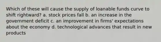 Which of these will cause the supply of loanable funds curve to shift rightward? a. stock prices fall b. an increase in the government deficit c. an improvement in firms' expectations about the economy d. technological advances that result in new products