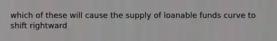 which of these will cause the supply of loanable funds curve to shift rightward