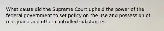 What cause did the Supreme Court upheld the power of the federal government to set policy on the use and possession of marijuana and other controlled substances.