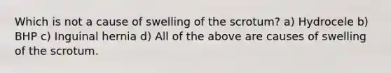 Which is not a cause of swelling of the scrotum? a) Hydrocele b) BHP c) Inguinal hernia d) All of the above are causes of swelling of the scrotum.