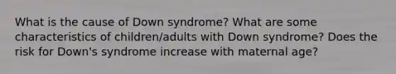 What is the cause of Down syndrome? What are some characteristics of children/adults with Down syndrome? Does the risk for Down's syndrome increase with maternal age?