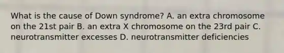 What is the cause of Down syndrome? A. an extra chromosome on the 21st pair B. an extra X chromosome on the 23rd pair C. neurotransmitter excesses D. neurotransmitter deficiencies