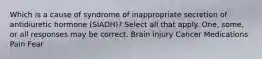 Which is a cause of syndrome of inappropriate secretion of antidiuretic hormone (SIADH)? Select all that apply. One, some, or all responses may be correct. Brain injury Cancer Medications Pain Fear