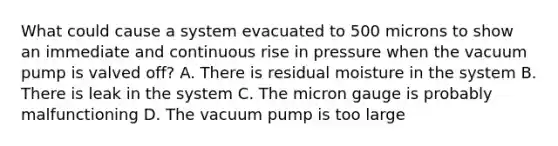 What could cause a system evacuated to 500 microns to show an immediate and continuous rise in pressure when the vacuum pump is valved off? A. There is residual moisture in the system B. There is leak in the system C. The micron gauge is probably malfunctioning D. The vacuum pump is too large