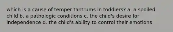 which is a cause of temper tantrums in toddlers? a. a spoiled child b. a pathologic conditions c. the child's desire for independence d. the child's ability to control their emotions