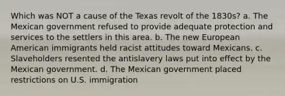 Which was NOT a cause of the Texas revolt of the 1830s? a. The Mexican government refused to provide adequate protection and services to the settlers in this area. b. The new European American immigrants held racist attitudes toward Mexicans. c. Slaveholders resented the antislavery laws put into effect by the Mexican government. d. The Mexican government placed restrictions on U.S. immigration