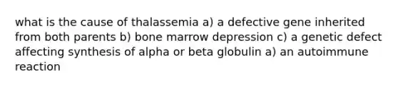 what is the cause of thalassemia a) a defective gene inherited from both parents b) bone marrow depression c) a genetic defect affecting synthesis of alpha or beta globulin a) an autoimmune reaction