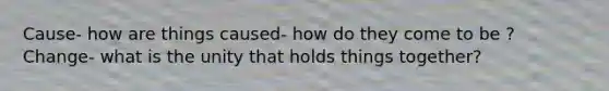 Cause- how are things caused- how do they come to be ? Change- what is the unity that holds things together?