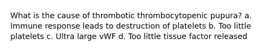 What is the cause of thrombotic thrombocytopenic pupura? a. Immune response leads to destruction of platelets b. Too little platelets c. Ultra large vWF d. Too little tissue factor released