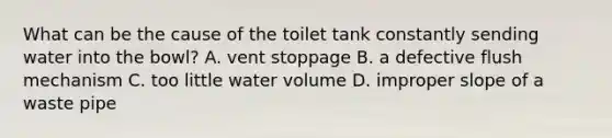 What can be the cause of the toilet tank constantly sending water into the bowl? A. vent stoppage B. a defective flush mechanism C. too little water volume D. improper slope of a waste pipe