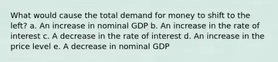 What would cause the total demand for money to shift to the left? a. An increase in nominal GDP b. An increase in the rate of interest c. A decrease in the rate of interest d. An increase in the price level e. A decrease in nominal GDP