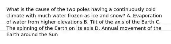 What is the cause of the two poles having a continuously cold climate with much water frozen as ice and snow? A. Evaporation of water from higher elevations B. Tilt of the axis of the Earth C. The spinning of the Earth on its axis D. Annual movement of the Earth around the Sun