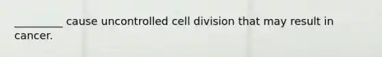 _________ cause uncontrolled cell division that may result in cancer.