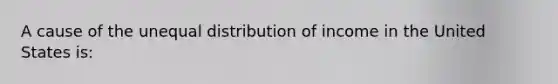 A cause of the unequal distribution of income in the United States is: