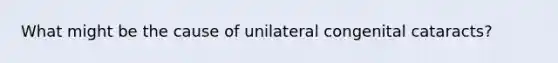 What might be the cause of unilateral congenital cataracts?