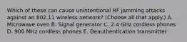 Which of these can cause unintentional RF jamming attacks against an 802.11 wireless network? (Choose all that apply.) A. Microwave oven B. Signal generator C. 2.4 GHz cordless phones D. 900 MHz cordless phones E. Deauthentication transmitter