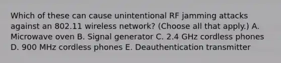 Which of these can cause unintentional RF jamming attacks against an 802.11 wireless network? (Choose all that apply.) A. Microwave oven B. Signal generator C. 2.4 GHz cordless phones D. 900 MHz cordless phones E. Deauthentication transmitter