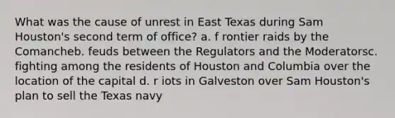 What was the cause of unrest in East Texas during Sam Houston's second term of office? a. f​ rontier raids by the Comancheb. feuds between the Regulators and the Moderatorsc. fighting among the residents of Houston and Columbia over the location of the capital d. r​ iots in Galveston over Sam Houston's plan to sell the Texas navy