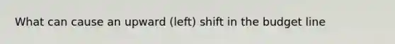 What can cause an upward (left) shift in the budget line