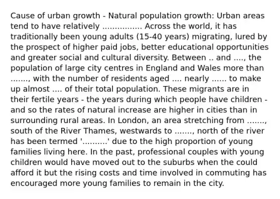 Cause of urban growth - Natural population growth: Urban areas tend to have relatively ................ Across the world, it has traditionally been young adults (15-40 years) migrating, lured by the prospect of higher paid jobs, better educational opportunities and greater social and cultural diversity. Between .. and ...., the population of large city centres in England and Wales more than ......., with the number of residents aged .... nearly ...... to make up almost .... of their total population. These migrants are in their fertile years - the years during which people have children - and so the rates of natural increase are higher in cities than in surrounding rural areas. In London, an area stretching from ......., south of the River Thames, westwards to ......., north of the river has been termed '..........' due to the high proportion of young families living here. In the past, professional couples with young children would have moved out to the suburbs when the could afford it but the rising costs and time involved in commuting has encouraged more young families to remain in the city.