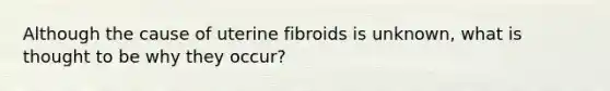 Although the cause of uterine fibroids is unknown, what is thought to be why they occur?