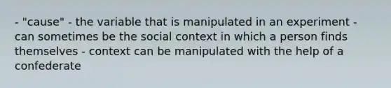 - "cause" - the variable that is manipulated in an experiment - can sometimes be the social context in which a person finds themselves - context can be manipulated with the help of a confederate