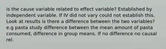 is the cause variable related to effect variable? Established by independent variable. If IV did not vary could not establish this. Look at results is there a difference between the two variables? e.g pasta study difference between the mean amount of pasta consumed, difference in group means. If no difference no causal rel.