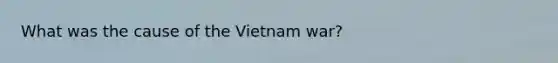 What was the cause of the Vietnam war?