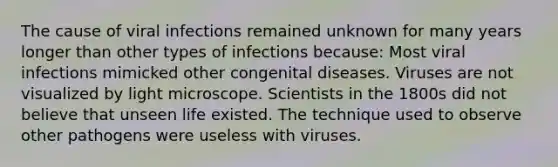 The cause of viral infections remained unknown for many years longer than other types of infections because: Most viral infections mimicked other congenital diseases. Viruses are not visualized by light microscope. Scientists in the 1800s did not believe that unseen life existed. The technique used to observe other pathogens were useless with viruses.