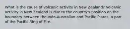 What is the cause of volcanic activity in New Zealand? Volcanic activity in New Zealand is due to the country's position on the boundary between the Indo-Australian and Pacific Plates, a part of the Pacific Ring of Fire.